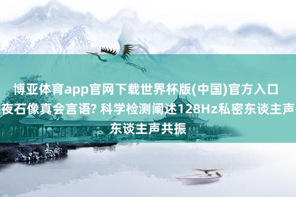 博亚体育app官网下载世界杯版(中国)官方入口 月圆夜石像真会言语? 科学检测阐述128Hz私密东谈主声共振