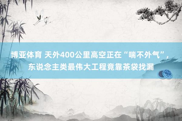 博亚体育 天外400公里高空正在“喘不外气”, 东说念主类最伟大工程竟靠茶袋找漏