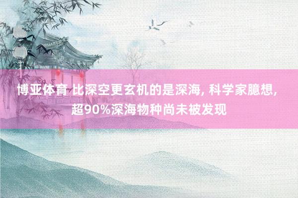 博亚体育 比深空更玄机的是深海, 科学家臆想, 超90%深海物种尚未被发现
