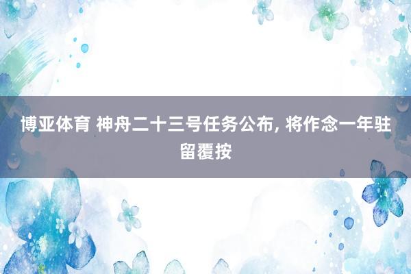 博亚体育 神舟二十三号任务公布， 将作念一年驻留覆按