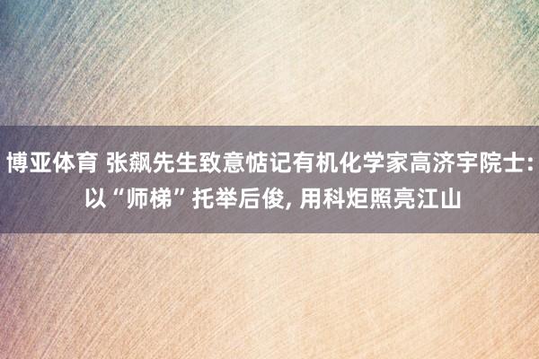 博亚体育 张飙先生致意惦记有机化学家高济宇院士: 以“师梯”托举后俊, 用科炬照亮江山