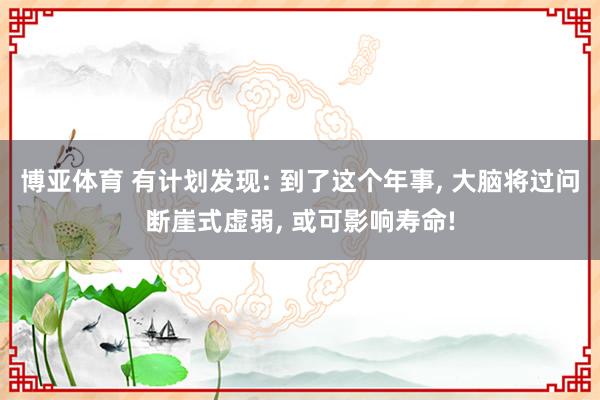 博亚体育 有计划发现: 到了这个年事, 大脑将过问断崖式虚弱, 或可影响寿命!