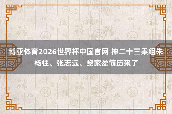 博亚体育2026世界杯中国官网 神二十三乘组朱杨柱、张志远、黎家盈简历来了