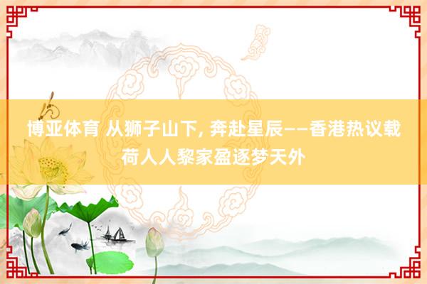 博亚体育 从狮子山下, 奔赴星辰——香港热议载荷人人黎家盈逐梦天外