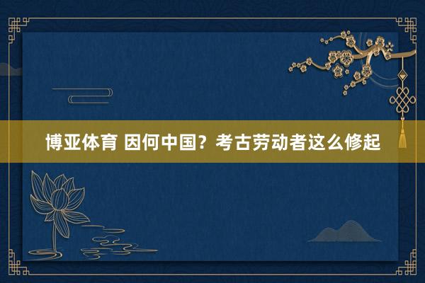 博亚体育 因何中国?考古劳动者这么修起