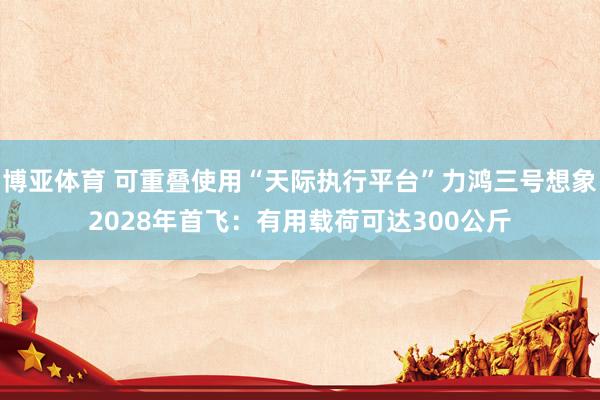 博亚体育 可重叠使用“天际执行平台”力鸿三号想象2028年首飞:有用载荷可达300公斤