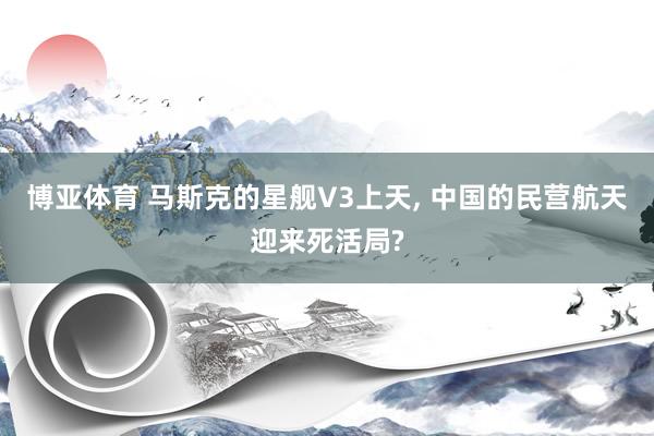 博亚体育 马斯克的星舰V3上天, 中国的民营航天迎来死活局?