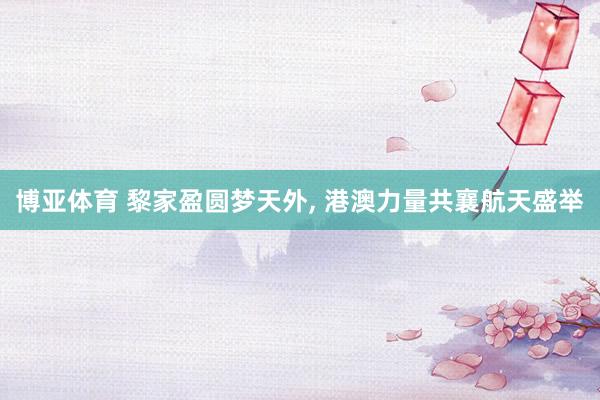 博亚体育 黎家盈圆梦天外， 港澳力量共襄航天盛举