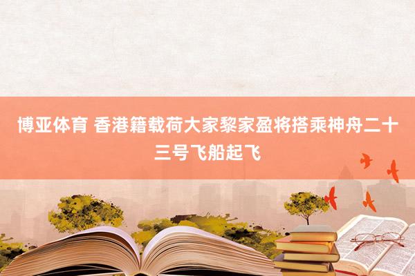 博亚体育 香港籍载荷大家黎家盈将搭乘神舟二十三号飞船起飞