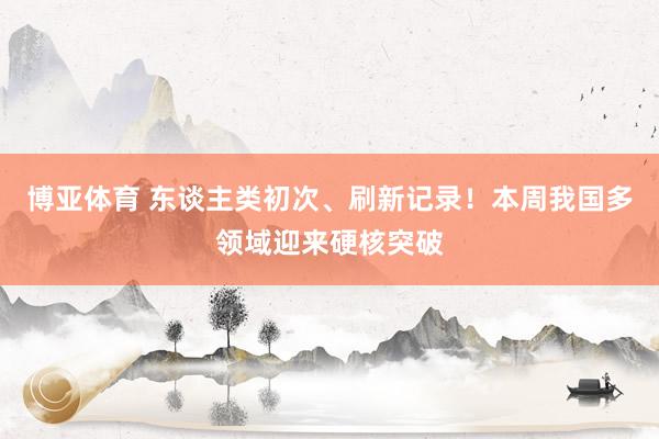 博亚体育 东谈主类初次、刷新记录!本周我国多领域迎来硬核突破