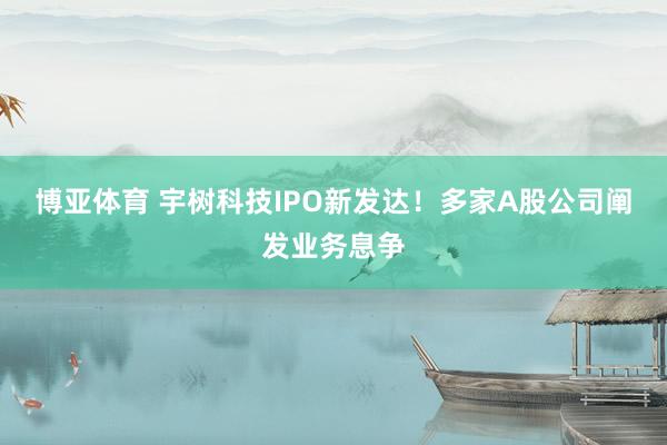 博亚体育 宇树科技IPO新发达!多家A股公司阐发业务息争