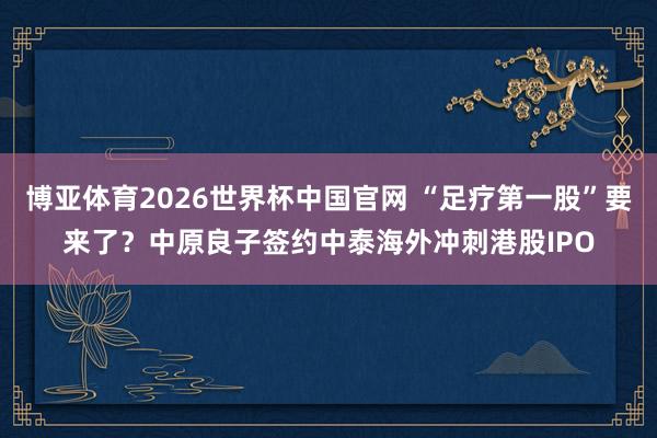 博亚体育2026世界杯中国官网 “足疗第一股”要来了?中原良子签约中泰海外冲刺港股IPO