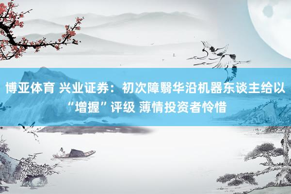 博亚体育 兴业证券:初次障翳华沿机器东谈主给以“增握”评级 薄情投资者怜惜