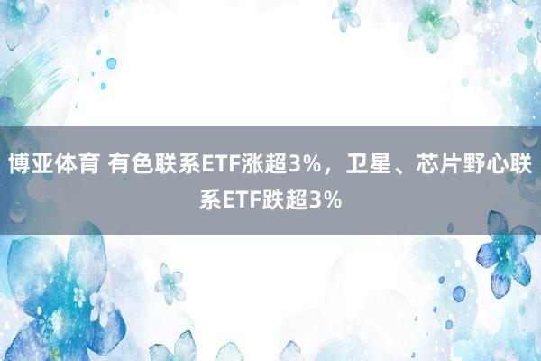 博亚体育 有色联系ETF涨超3%,卫星、芯片野心联系ETF跌超3%