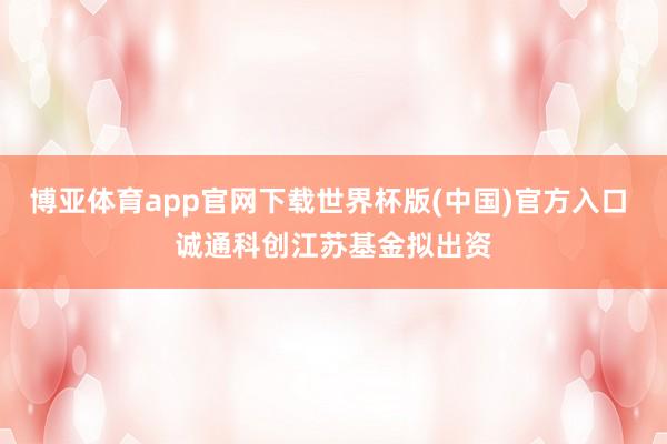 博亚体育app官网下载世界杯版(中国)官方入口 诚通科创江苏基金拟出资