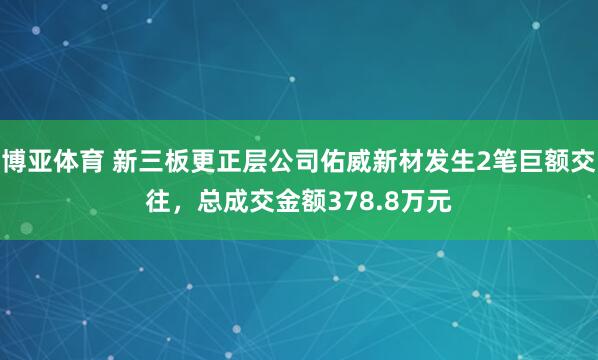 博亚体育 新三板更正层公司佑威新材发生2笔巨额交往,总成交金额378.8万元
