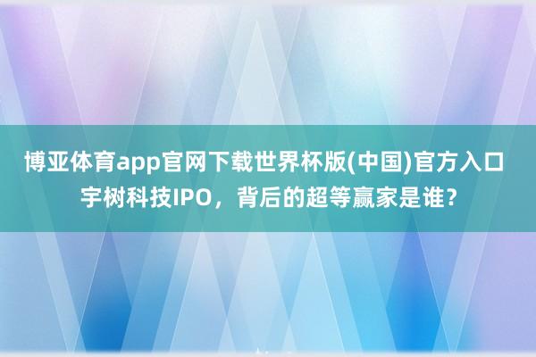 博亚体育app官网下载世界杯版(中国)官方入口 宇树科技IPO,背后的超等赢家是谁?