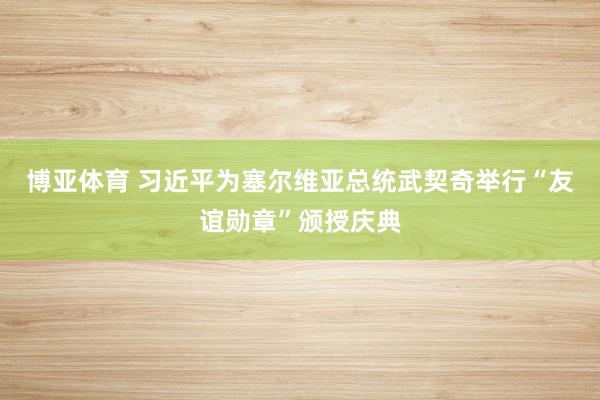 博亚体育 习近平为塞尔维亚总统武契奇举行“友谊勋章”颁授庆典
