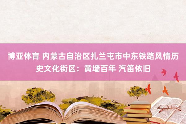 博亚体育 内蒙古自治区扎兰屯市中东铁路风情历史文化街区:黄墙百年 汽笛依旧