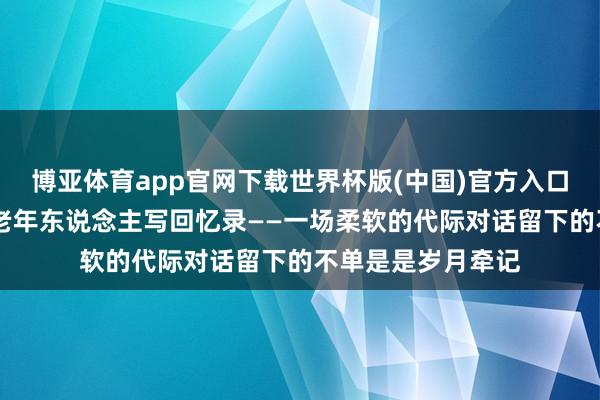 博亚体育app官网下载世界杯版(中国)官方入口 年青东说念主帮老年东说念主写回忆录——一场柔软的代际对话留下的不单是是岁月牵记