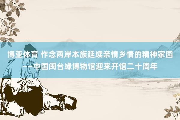 博亚体育 作念两岸本族延续亲情乡情的精神家园——中国闽台缘博物馆迎来开馆二十周年