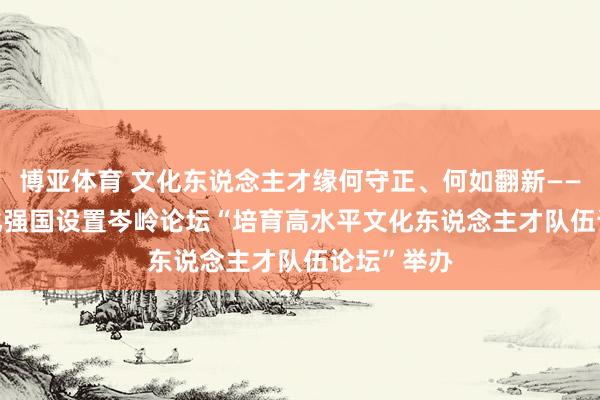 博亚体育 文化东说念主才缘何守正、何如翻新—— 2026文化强国设置岑岭论坛“培育高水平文化东说念主才队伍论坛”举办