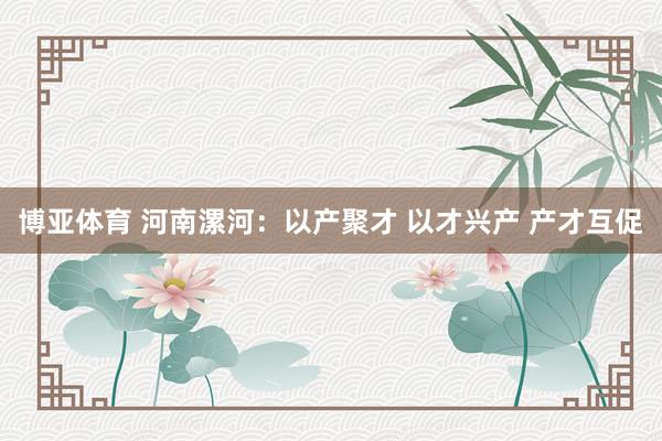 博亚体育 河南漯河:以产聚才 以才兴产 产才互促