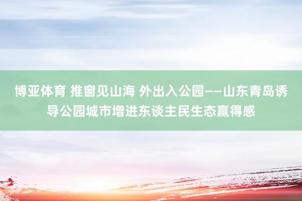 博亚体育 推窗见山海 外出入公园——山东青岛诱导公园城市增进东谈主民生态赢得感