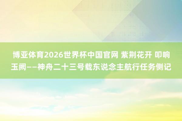 博亚体育2026世界杯中国官网 紫荆花开 叩响玉阙——神舟二十三号载东说念主航行任务侧记