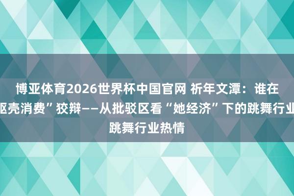 博亚体育2026世界杯中国官网 祈年文潭:谁在为“躯壳消费”狡辩——从批驳区看“她经济”下的跳舞行业热情