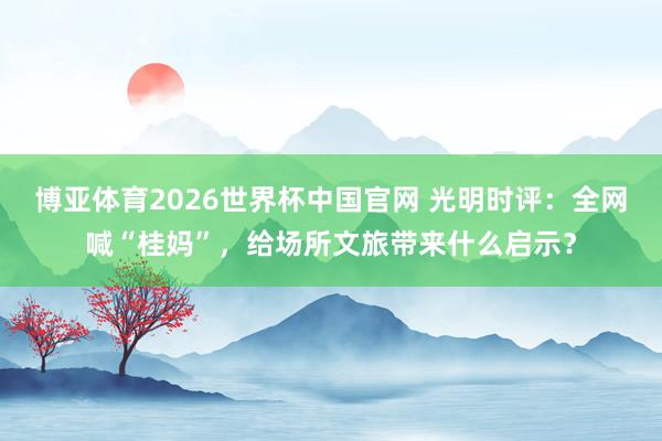 博亚体育2026世界杯中国官网 光明时评:全网喊“桂妈”,给场所文旅带来什么启示?