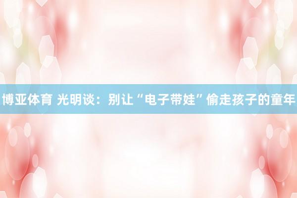 博亚体育 光明谈:别让“电子带娃”偷走孩子的童年