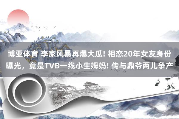博亚体育 李家风暴再爆大瓜! 相恋20年女友身份曝光,竟是TVB一线小生姆妈! 传与鼎爷两儿争产
