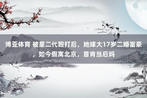 博亚体育 被星二代殴打后,她嫁大17岁二婚富豪,如今假寓北京,首肯当后妈