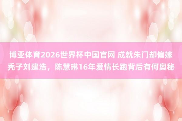 博亚体育2026世界杯中国官网 成就朱门却偏嫁秃子刘建浩，陈慧琳16年爱情长跑背后有何奥秘