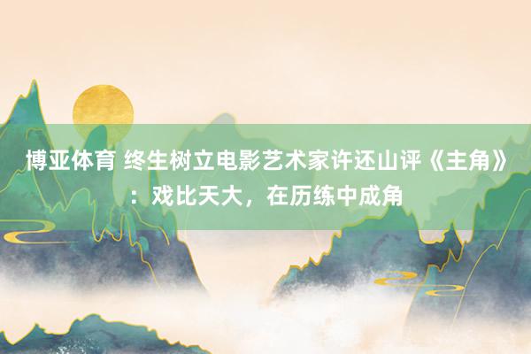 博亚体育 终生树立电影艺术家许还山评《主角》:戏比天大,在历练中成角