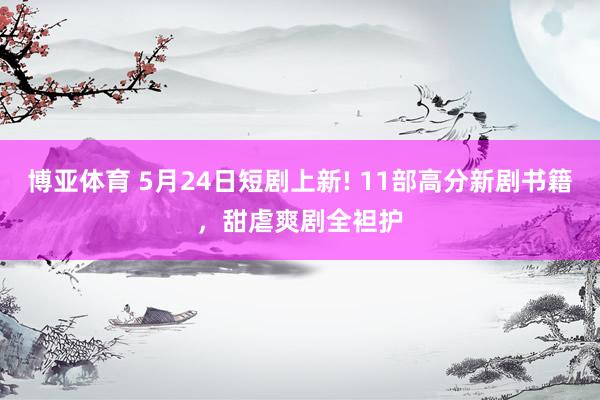 博亚体育 5月24日短剧上新! 11部高分新剧书籍,甜虐爽剧全袒护