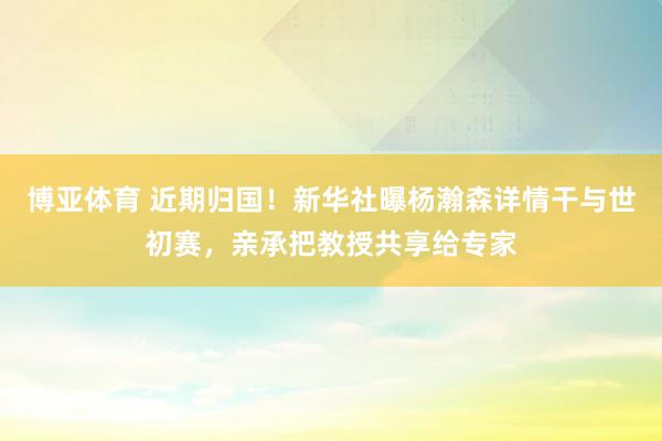 博亚体育 近期归国!新华社曝杨瀚森详情干与世初赛,亲承把教授共享给专家