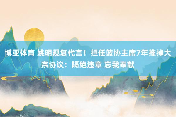 博亚体育 姚明规复代言!担任篮协主席7年推掉大宗协议:隔绝违章 忘我奉献