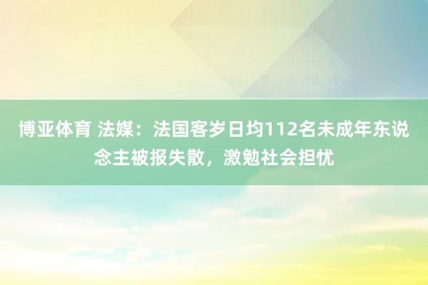 博亚体育 法媒：法国客岁日均112名未成年东说念主被报失散，激勉社会担忧