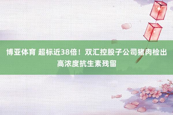 博亚体育 超标近38倍!双汇控股子公司猪肉检出高浓度抗生素残留