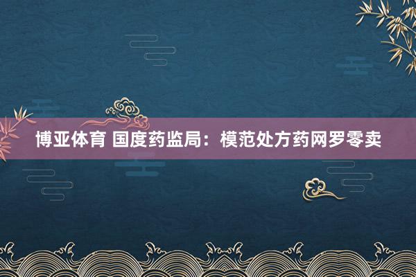 博亚体育 国度药监局:模范处方药网罗零卖