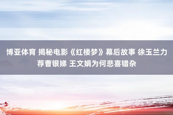 博亚体育 揭秘电影《红楼梦》幕后故事 徐玉兰力荐曹银娣 王文娟为何悲喜错杂