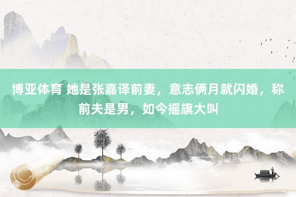 博亚体育 她是张嘉译前妻，意志俩月就闪婚，称前夫是男，如今摇旗大叫