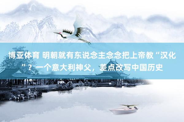博亚体育 明朝就有东说念主念念把上帝教“汉化”?一个意大利神父,差点改写中国历史