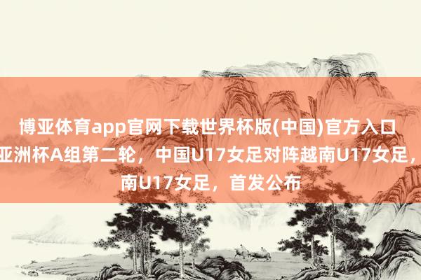 博亚体育app官网下载世界杯版(中国)官方入口 U17女足亚洲杯A组第二轮，中国U17女足对阵越南U17女足，首发公布
