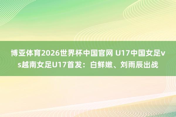 博亚体育2026世界杯中国官网 U17中国女足vs越南女足U17首发:白鲜嫩、刘雨辰出战