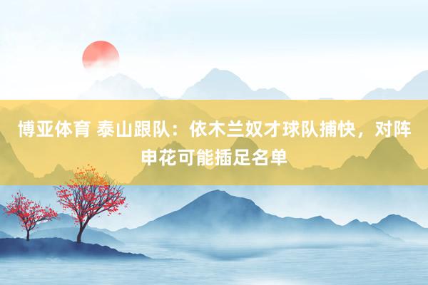 博亚体育 泰山跟队:依木兰奴才球队捕快,对阵申花可能插足名单