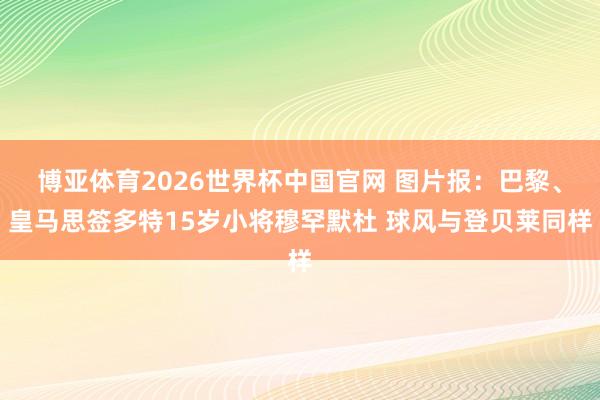 博亚体育2026世界杯中国官网 图片报:巴黎、皇马思签多特15岁小将穆罕默杜 球风与登贝莱同样