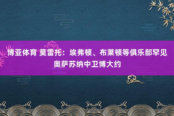 博亚体育 莫雷托:埃弗顿、布莱顿等俱乐部罕见奥萨苏纳中卫博大约